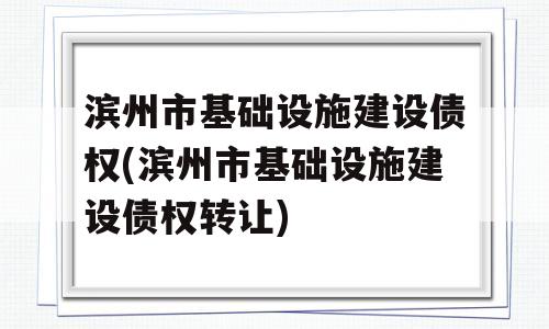 滨州市基础设施建设债权(滨州市基础设施建设债权转让)