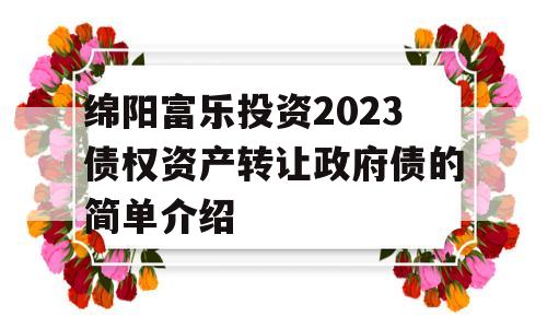 绵阳富乐投资2023债权资产转让政府债的简单介绍