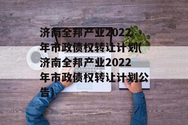 济南全邦产业2022年市政债权转让计划(济南全邦产业2022年市政债权转让计划公告)