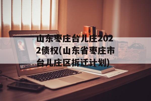 山东枣庄台儿庄2022债权(山东省枣庄市台儿庄区拆迁计划)