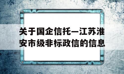 关于国企信托—江苏淮安市级非标政信的信息