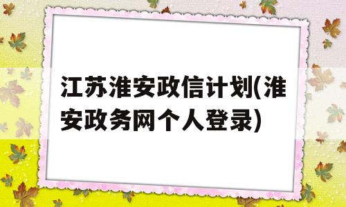 江苏淮安政信计划(淮安政务网个人登录)