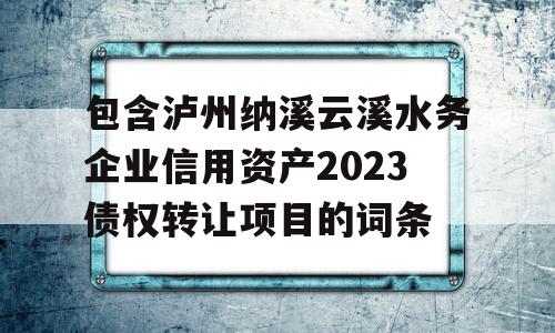 包含泸州纳溪云溪水务企业信用资产2023债权转让项目的词条