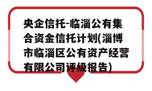 央企信托-临淄公有集合资金信托计划(淄博市临淄区公有资产经营有限公司评级报告)