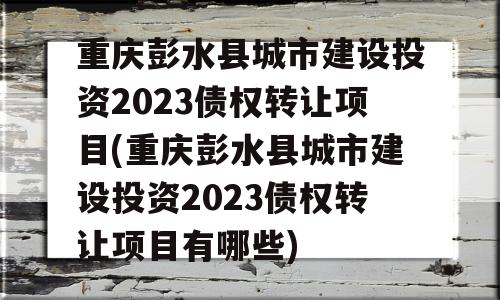 重庆彭水县城市建设投资2023债权转让项目(重庆彭水县城市建设投资2023债权转让项目有哪些)