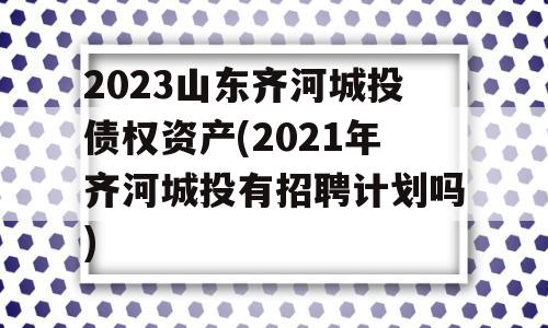 2023山东齐河城投债权资产(2021年齐河城投有招聘计划吗)