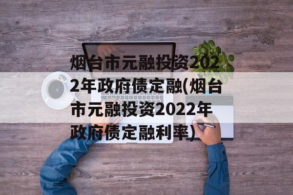 烟台市元融投资2022年政府债定融(烟台市元融投资2022年政府债定融利率)