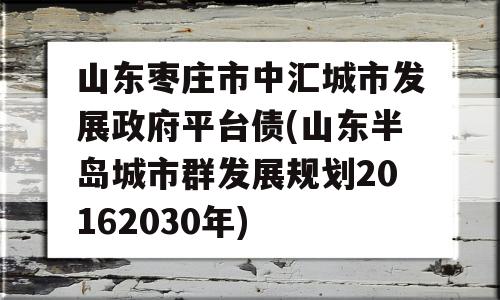 山东枣庄市中汇城市发展政府平台债(山东半岛城市群发展规划20162030年)