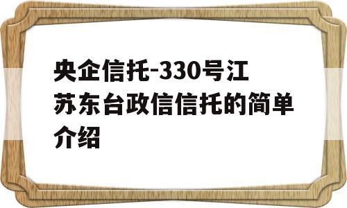 央企信托-330号江苏东台政信信托的简单介绍