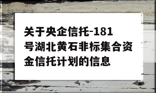 关于央企信托-181号湖北黄石非标集合资金信托计划的信息