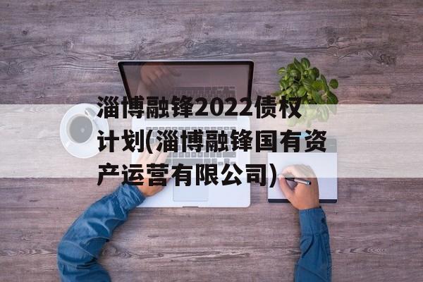 淄博融锋2022债权计划(淄博融锋国有资产运营有限公司)