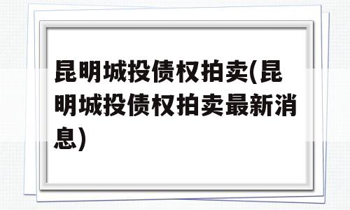 昆明城投债权拍卖(昆明城投债权拍卖最新消息)