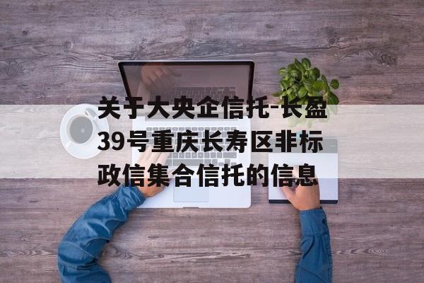 关于大央企信托-长盈39号重庆长寿区非标政信集合信托的信息