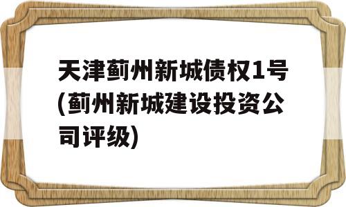 天津蓟州新城债权1号(蓟州新城建设投资公司评级)