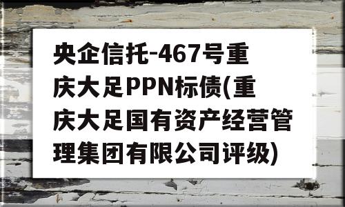 央企信托-467号重庆大足PPN标债(重庆大足国有资产经营管理集团有限公司评级)