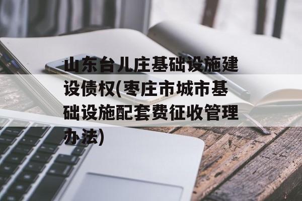 山东台儿庄基础设施建设债权(枣庄市城市基础设施配套费征收管理办法)