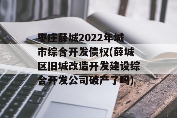 枣庄薛城2022年城市综合开发债权(薛城区旧城改造开发建设综合开发公司破产了吗)