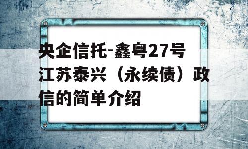 央企信托-鑫粤27号江苏泰兴（永续债）政信的简单介绍