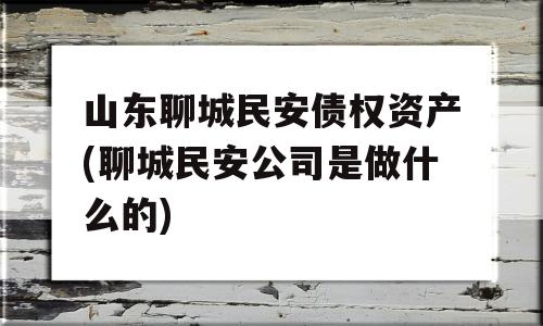 山东聊城民安债权资产(聊城民安公司是做什么的)