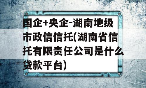 国企+央企-湖南地级市政信信托(湖南省信托有限责任公司是什么贷款平台)