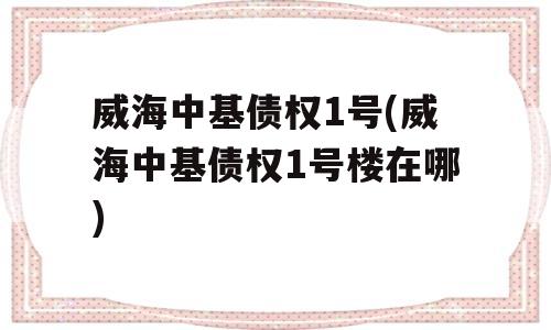 威海中基债权1号(威海中基债权1号楼在哪)