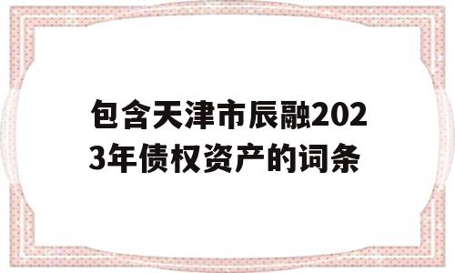 包含天津市辰融2023年债权资产的词条