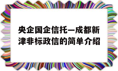 央企国企信托—成都新津非标政信的简单介绍