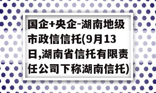 国企+央企-湖南地级市政信信托(9月13日,湖南省信托有限责任公司下称湖南信托)