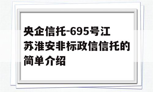 央企信托-695号江苏淮安非标政信信托的简单介绍