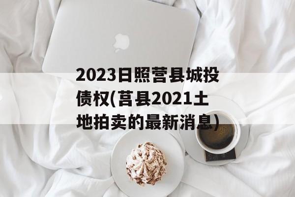 2023日照营县城投债权(莒县2021土地拍卖的最新消息)