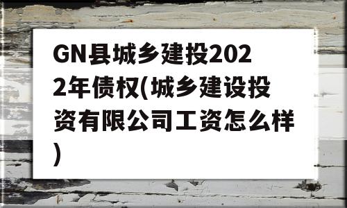 GN县城乡建投2022年债权(城乡建设投资有限公司工资怎么样)