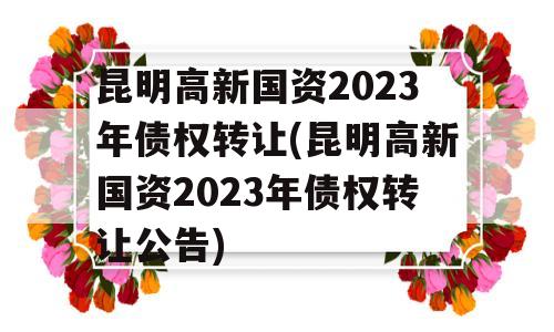 昆明高新国资2023年债权转让(昆明高新国资2023年债权转让公告)