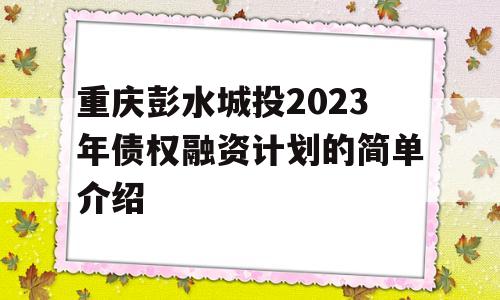 重庆彭水城投2023年债权融资计划的简单介绍