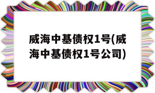 威海中基债权1号(威海中基债权1号公司)