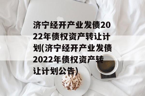 济宁经开产业发债2022年债权资产转让计划(济宁经开产业发债2022年债权资产转让计划公告)