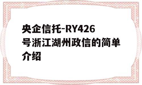 央企信托-RY426号浙江湖州政信的简单介绍