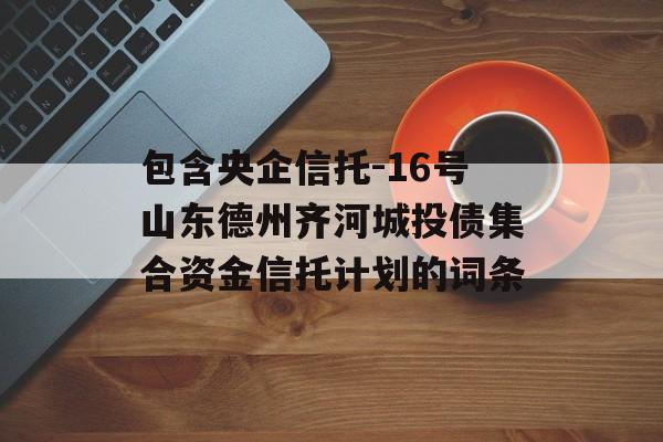 包含央企信托-16号山东德州齐河城投债集合资金信托计划的词条