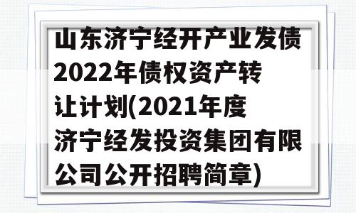 山东济宁经开产业发债2022年债权资产转让计划(2021年度济宁经发投资集团有限公司公开招聘简章)