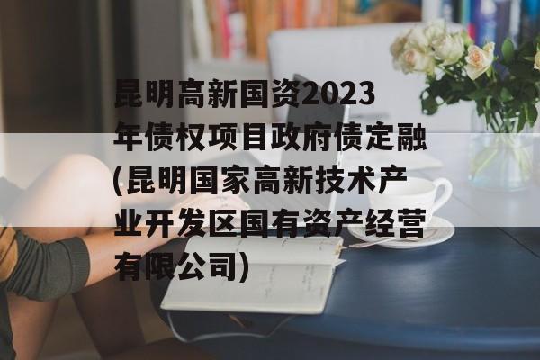 昆明高新国资2023年债权项目政府债定融(昆明国家高新技术产业开发区国有资产经营有限公司)