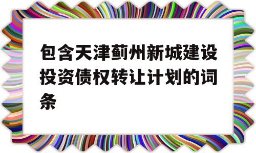 包含天津蓟州新城建设投资债权转让计划的词条