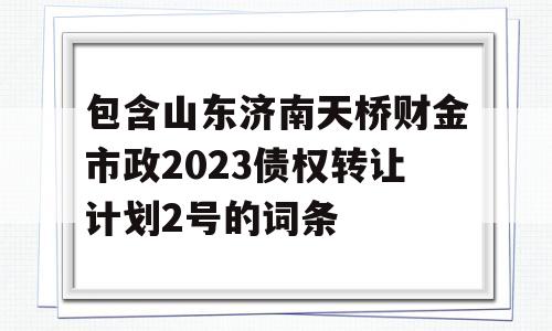 包含山东济南天桥财金市政2023债权转让计划2号的词条