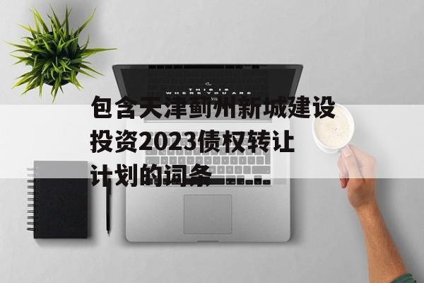 包含天津蓟州新城建设投资2023债权转让计划的词条