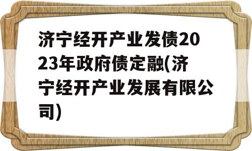 济宁经开产业发债2023年政府债定融(济宁经开产业发展有限公司)