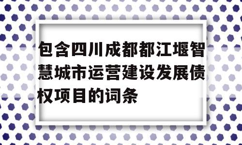 包含四川成都都江堰智慧城市运营建设发展债权项目的词条