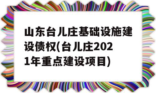 山东台儿庄基础设施建设债权(台儿庄2021年重点建设项目)