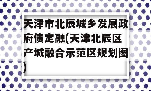 天津市北辰城乡发展政府债定融(天津北辰区产城融合示范区规划图)