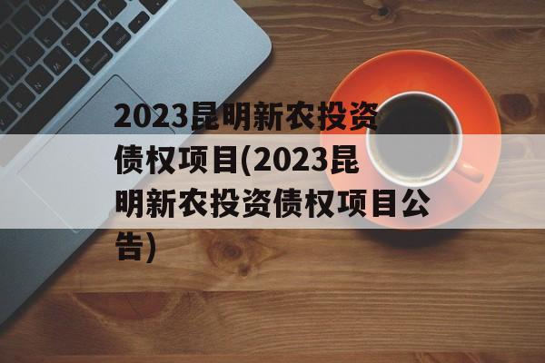 2023昆明新农投资债权项目(2023昆明新农投资债权项目公告)