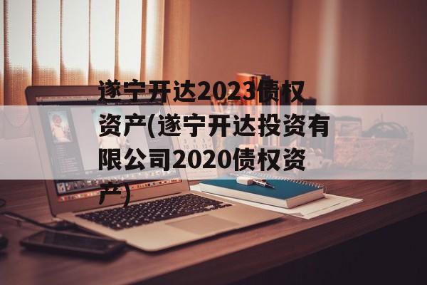 遂宁开达2023债权资产(遂宁开达投资有限公司2020债权资产)