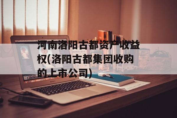 河南洛阳古都资产收益权(洛阳古都集团收购的上市公司)