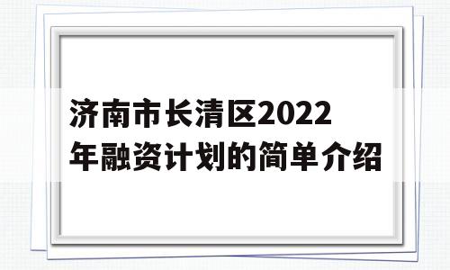 济南市长清区2022年融资计划的简单介绍